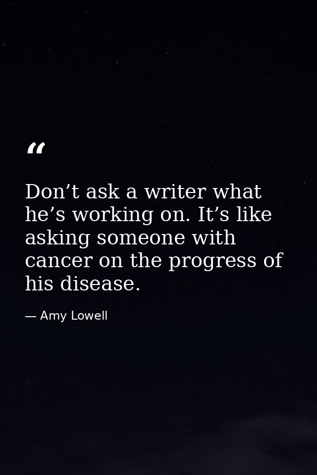 Don’t ask a writer what he’s working on. It’s like asking someone with cancer on the progress of his disease. — Amy Lowell