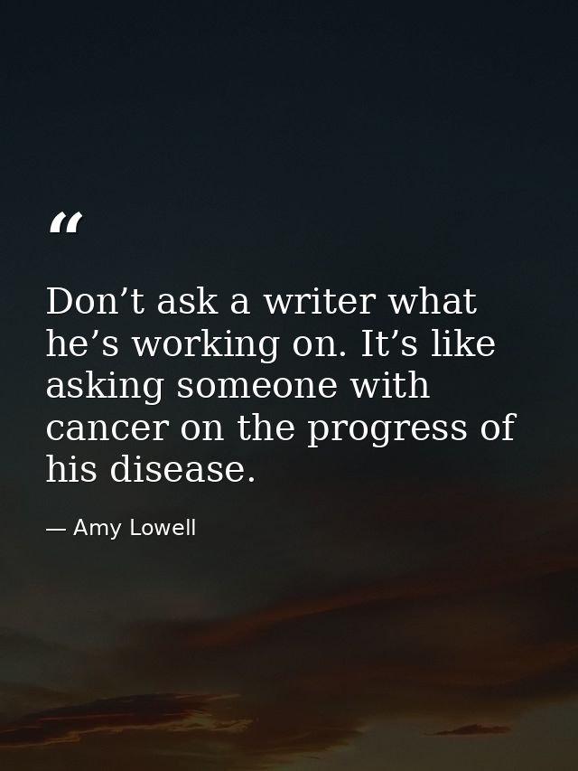 Don’t ask a writer what he’s working on. It’s like asking someone with cancer on the progress of his disease. — Amy Lowell