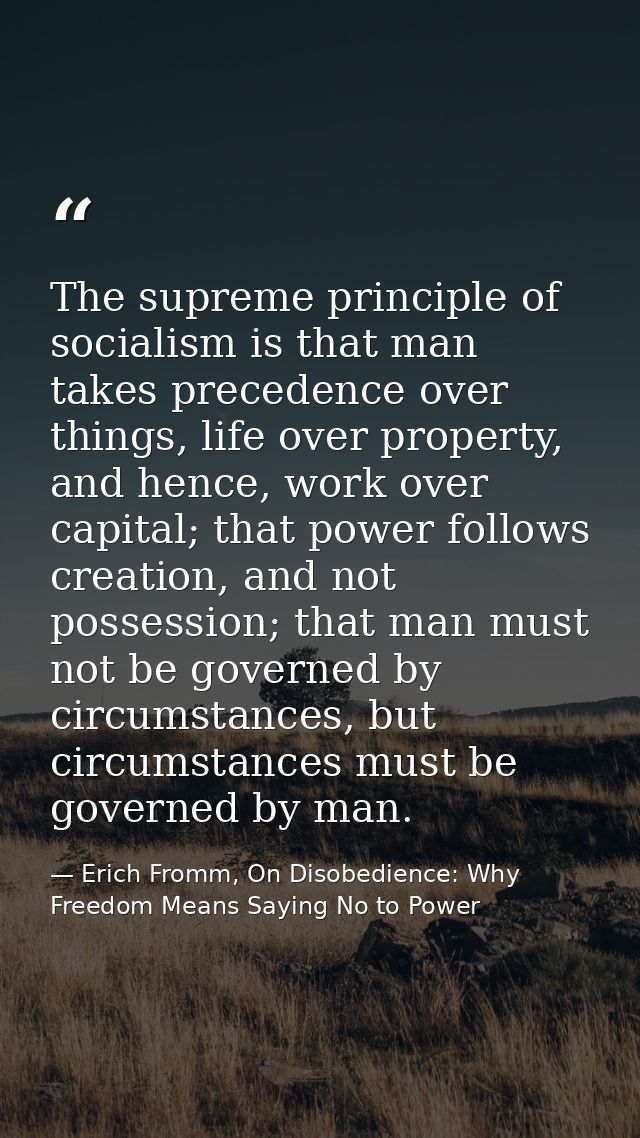 The supreme principle of socialism is that man takes precedence over things, life over property, and hence, work over ca — Erich Fromm, On Disobedience: Why Freedom Means Saying No to Power