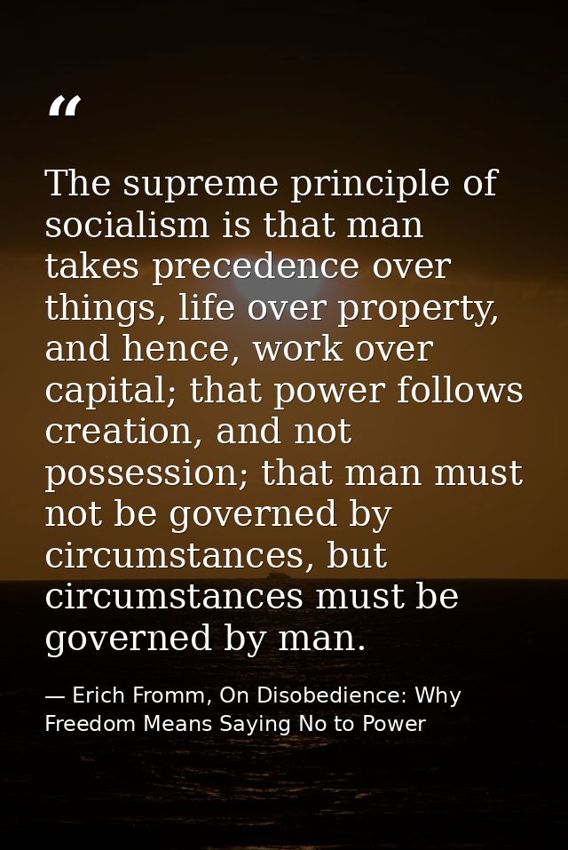 The supreme principle of socialism is that man takes precedence over things, life over property, and hence, work over ca — Erich Fromm, On Disobedience: Why Freedom Means Saying No to Power