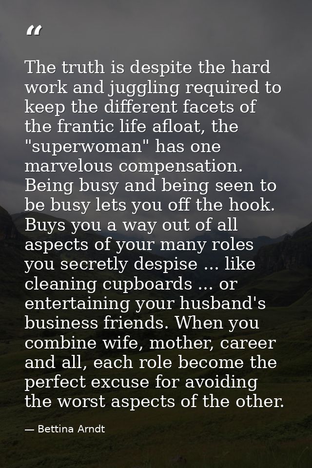 The truth is despite the hard work and juggling required to keep the different facets of the frantic life afloat, the "s — Bettina Arndt