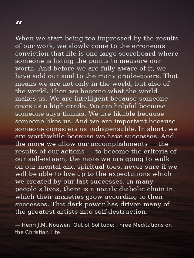 When we start being too impressed by the results of our work, we slowly come to the erroneous conviction that life is on — Henri J.M. Nouwen, Out of Solitude: Three Meditations on the Christian Life