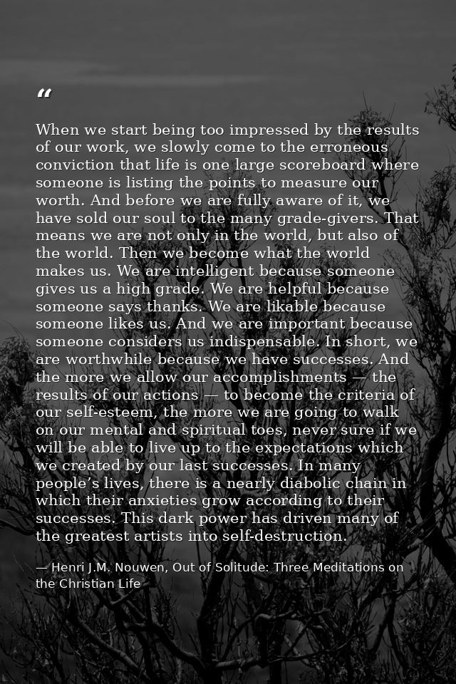 When we start being too impressed by the results of our work, we slowly come to the erroneous conviction that life is on — Henri J.M. Nouwen, Out of Solitude: Three Meditations on the Christian Life