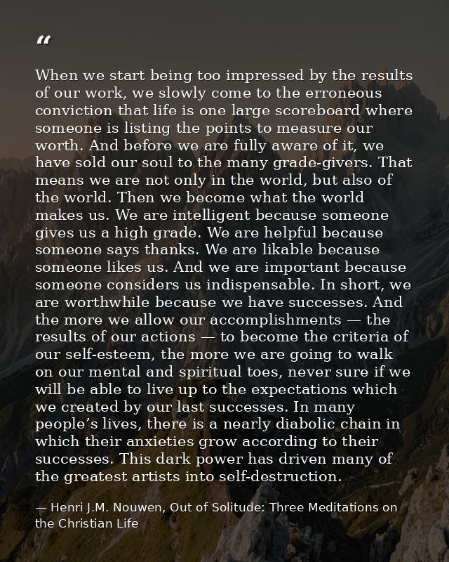 When we start being too impressed by the results of our work, we slowly come to the erroneous conviction that life is on — Henri J.M. Nouwen, Out of Solitude: Three Meditations on the Christian Life
