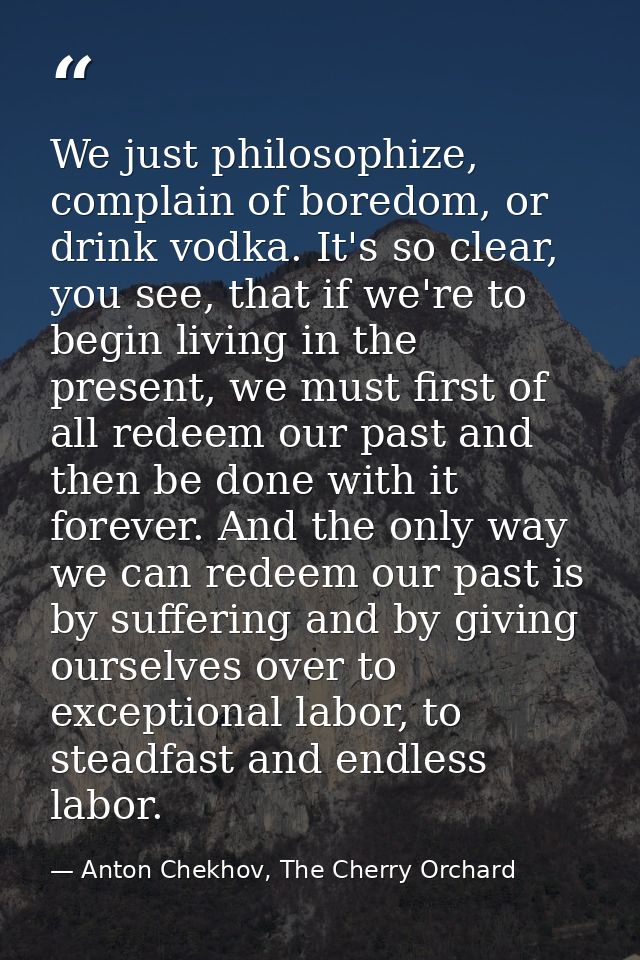 We just philosophize, complain of boredom, or drink vodka. It's so clear, you see, that if we're to begin living in the  — Anton Chekhov, The Cherry Orchard