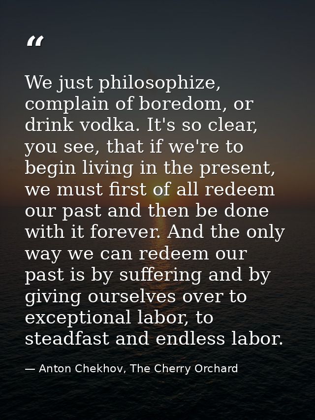 We just philosophize, complain of boredom, or drink vodka. It's so clear, you see, that if we're to begin living in the  — Anton Chekhov, The Cherry Orchard