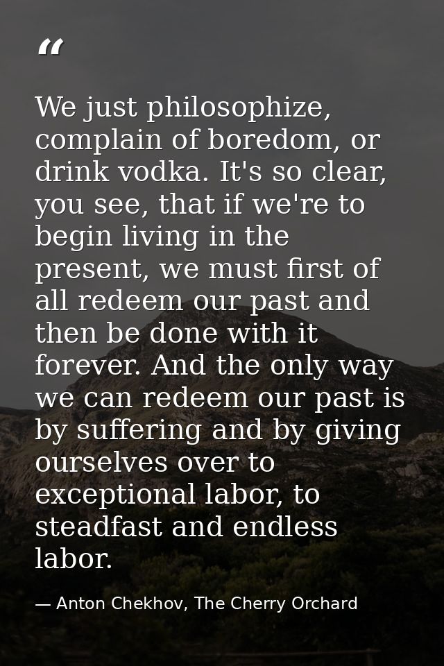 We just philosophize, complain of boredom, or drink vodka. It's so clear, you see, that if we're to begin living in the  — Anton Chekhov, The Cherry Orchard