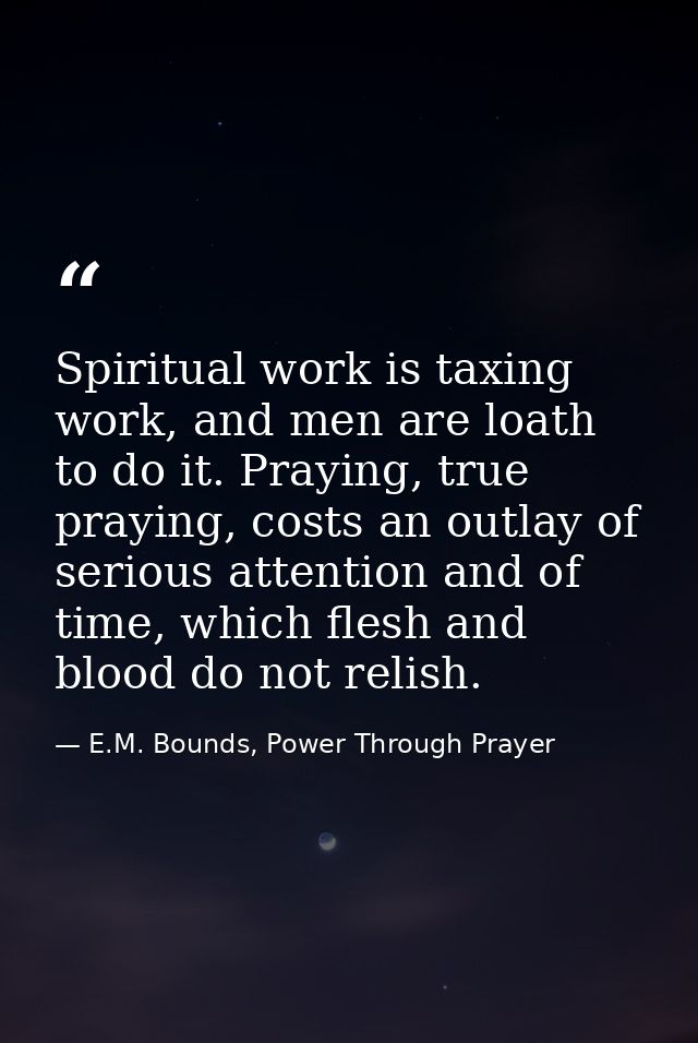 Spiritual work is taxing work, and men are loath to do it. Praying, true praying, costs an outlay of serious attention a — E.M. Bounds, Power Through Prayer