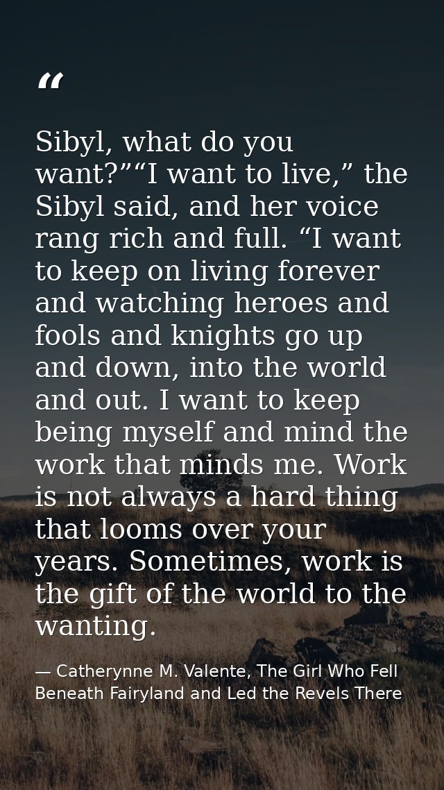 Sibyl, what do you want?”“I want to live,” the Sibyl said, and her voice rang rich and full. “I want to keep on living f — Catherynne M. Valente, The Girl Who Fell Beneath Fairyland and Led the Revels There