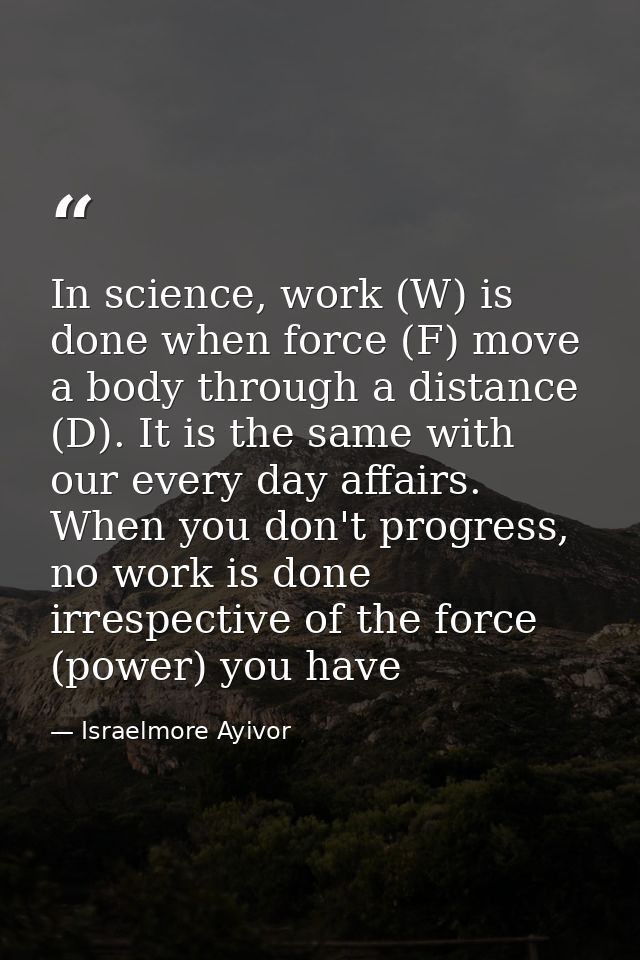 In science, work (W) is done when force (F) move a body through a distance (D). It is the same with our every day affair — Israelmore Ayivor