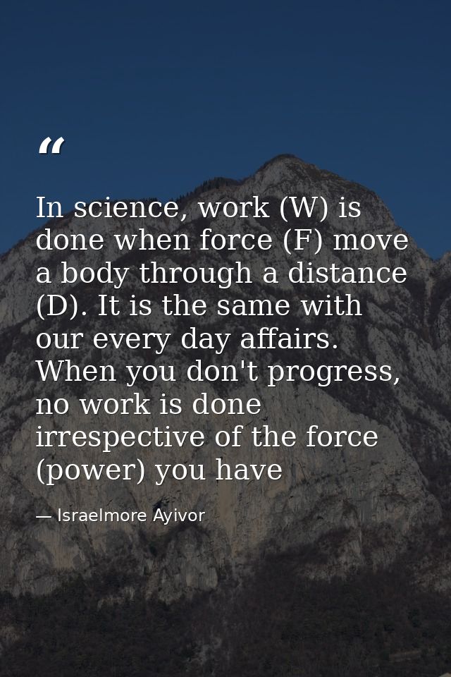 In science, work (W) is done when force (F) move a body through a distance (D). It is the same with our every day affair — Israelmore Ayivor