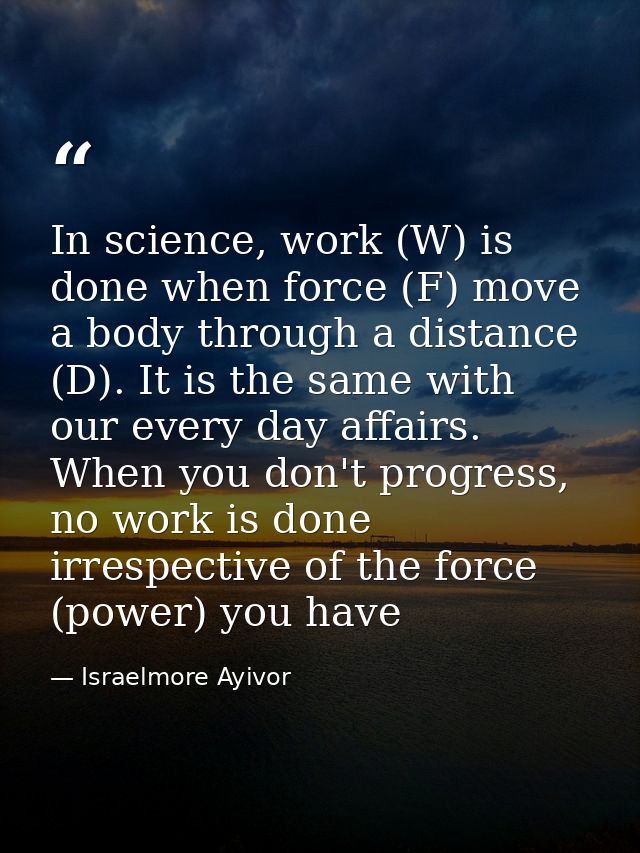 In science, work (W) is done when force (F) move a body through a distance (D). It is the same with our every day affair — Israelmore Ayivor