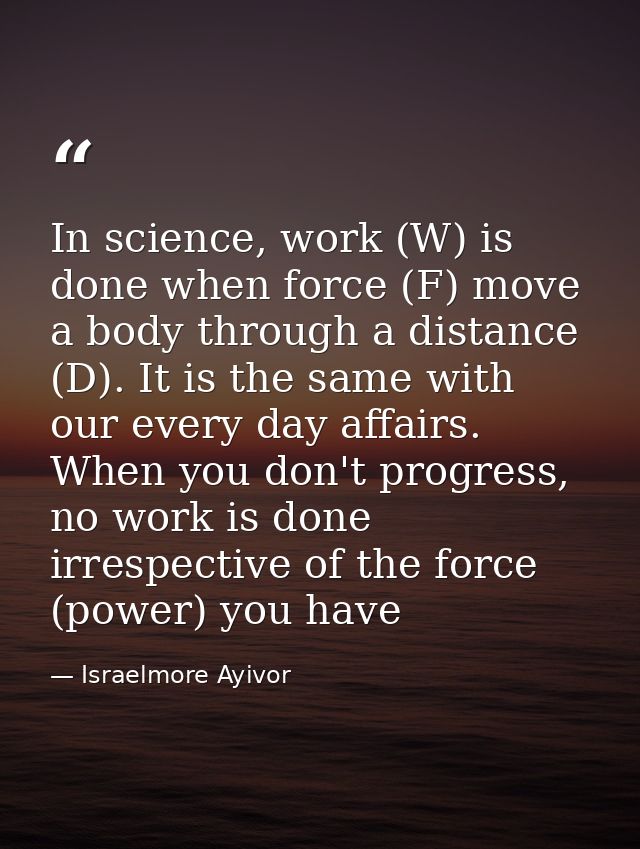 In science, work (W) is done when force (F) move a body through a distance (D). It is the same with our every day affair — Israelmore Ayivor