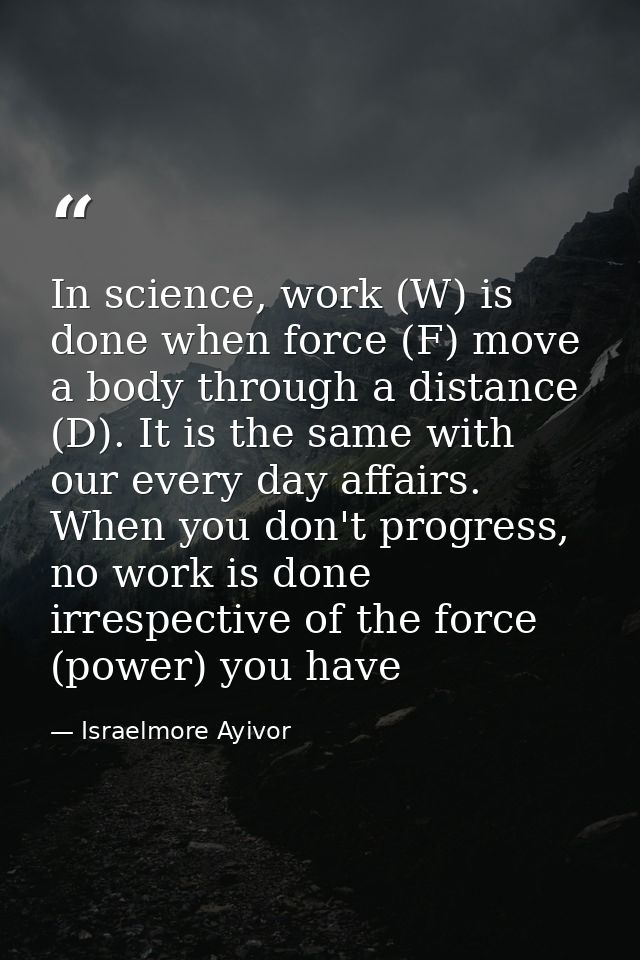 In science, work (W) is done when force (F) move a body through a distance (D). It is the same with our every day affair — Israelmore Ayivor