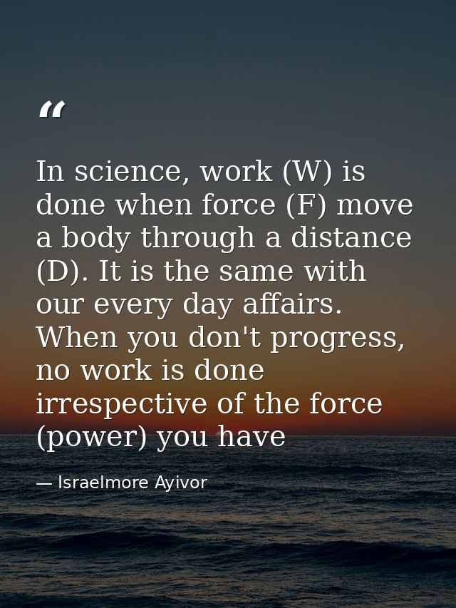 In science, work (W) is done when force (F) move a body through a distance (D). It is the same with our every day affair — Israelmore Ayivor