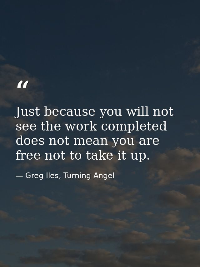 Just because you will not see the work completed does not mean you are free not to take it up. — Greg Iles, Turning Angel