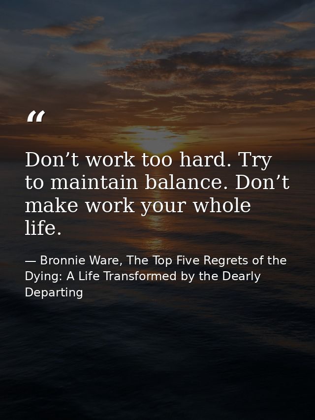 Don’t work too hard. Try to maintain balance. Don’t make work your whole life. — Bronnie Ware, The Top Five Regrets of the Dying: A Life Transformed by the Dearly Departing