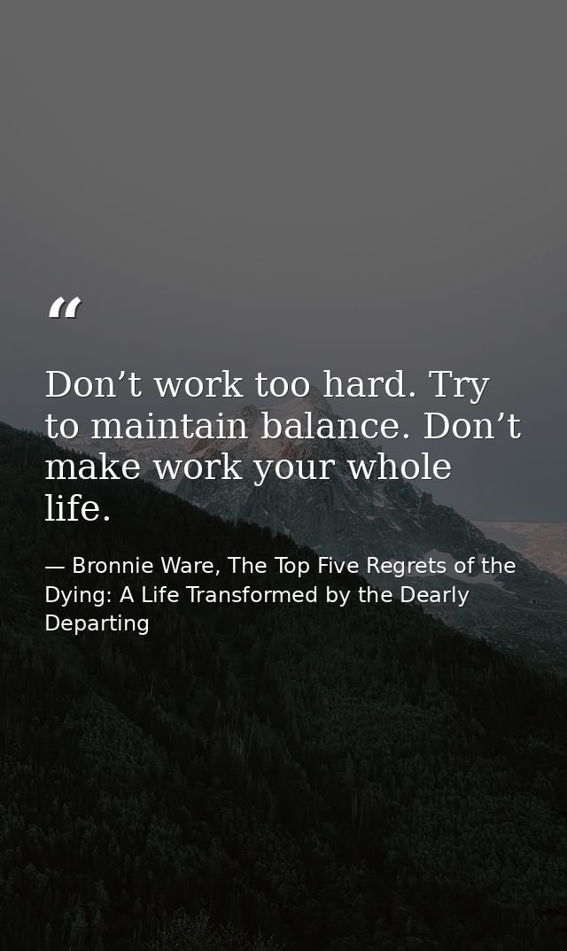 Don’t work too hard. Try to maintain balance. Don’t make work your whole life. — Bronnie Ware, The Top Five Regrets of the Dying: A Life Transformed by the Dearly Departing