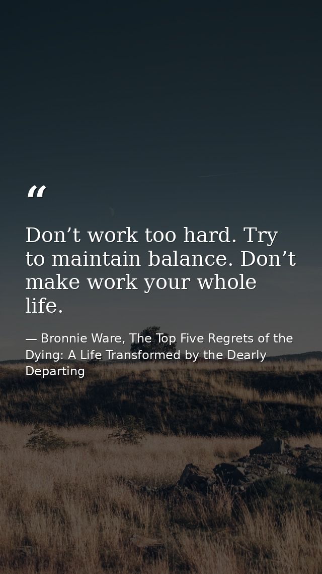 Don’t work too hard. Try to maintain balance. Don’t make work your whole life. — Bronnie Ware, The Top Five Regrets of the Dying: A Life Transformed by the Dearly Departing