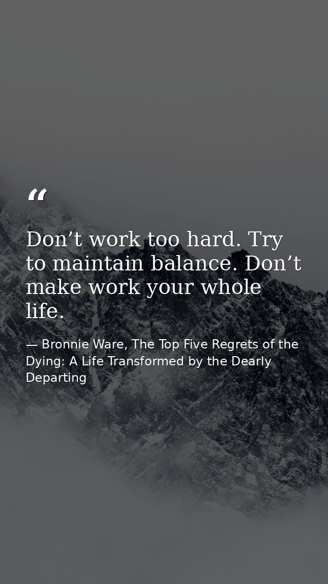 Don’t work too hard. Try to maintain balance. Don’t make work your whole life. — Bronnie Ware, The Top Five Regrets of the Dying: A Life Transformed by the Dearly Departing