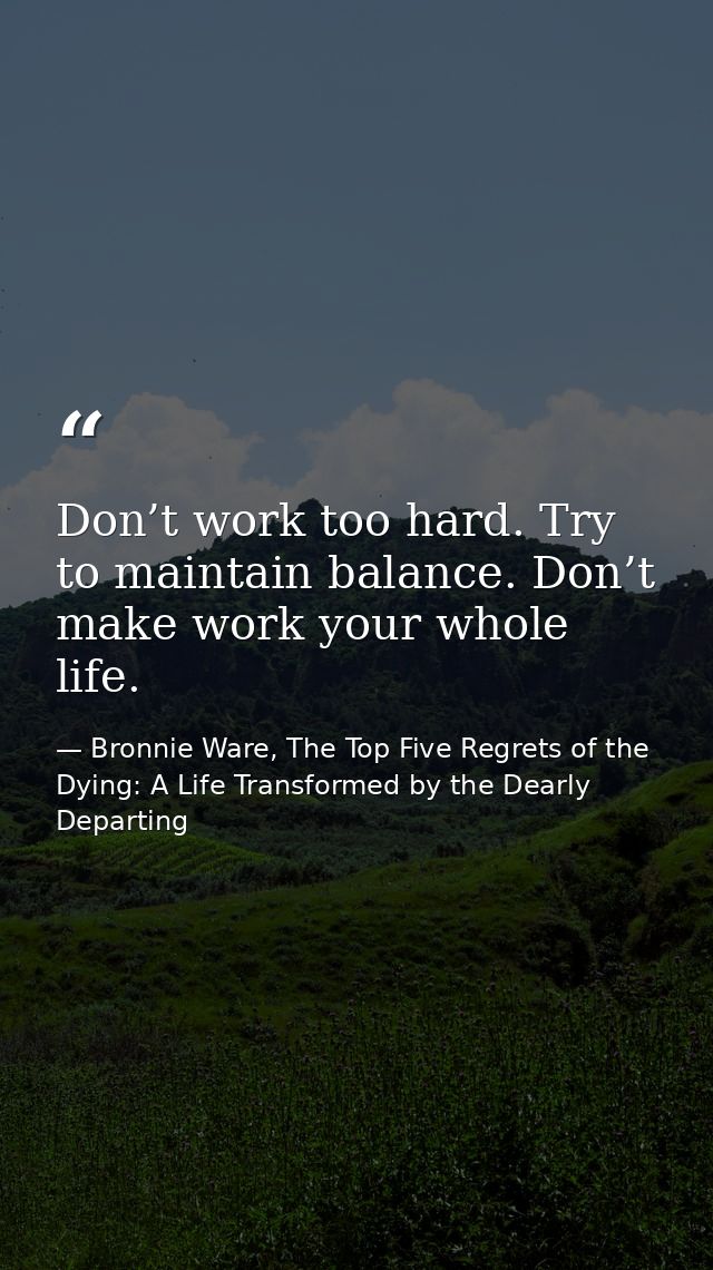 Don’t work too hard. Try to maintain balance. Don’t make work your whole life. — Bronnie Ware, The Top Five Regrets of the Dying: A Life Transformed by the Dearly Departing