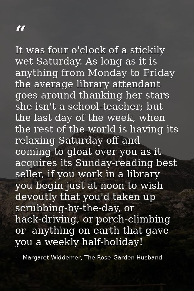 It was four o'clock of a stickily wet Saturday. As long as it is anything from Monday to Friday the average library atte — Margaret Widdemer, The Rose-Garden Husband