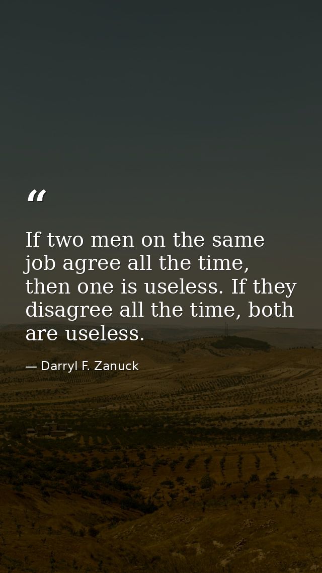 If two men on the same job agree all the time, then one is useless. If they disagree all the time, both are useless. — Darryl F. Zanuck