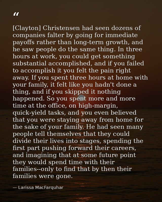 [Clayton] Christensen had seen dozens of companies falter by going for immediate payoffs rather than long-term growth, a — Larissa MacFarquhar