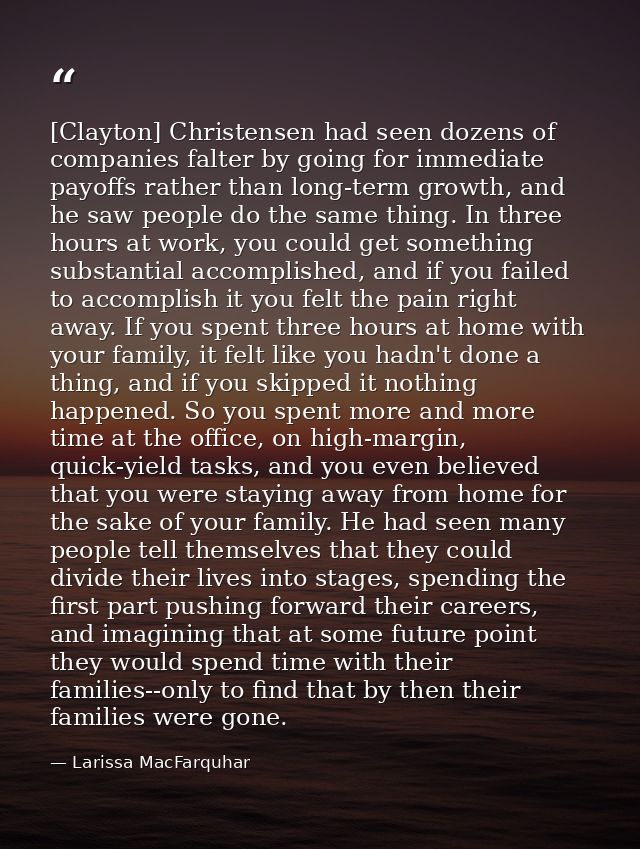 [Clayton] Christensen had seen dozens of companies falter by going for immediate payoffs rather than long-term growth, a — Larissa MacFarquhar