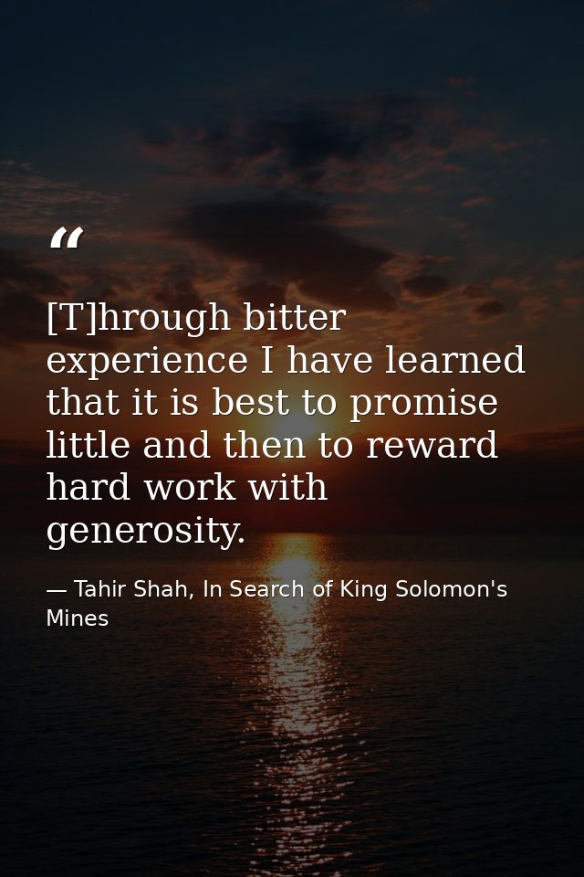 [T]hrough bitter experience I have learned that it is best to promise little and then to reward hard work with generosit — Tahir Shah, In Search of King Solomon's Mines