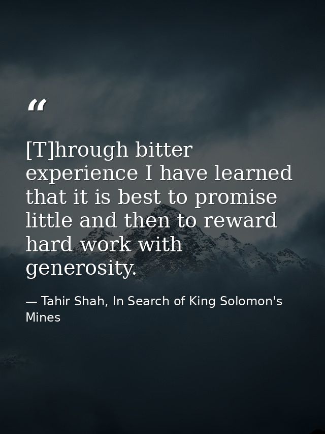 [T]hrough bitter experience I have learned that it is best to promise little and then to reward hard work with generosit — Tahir Shah, In Search of King Solomon's Mines