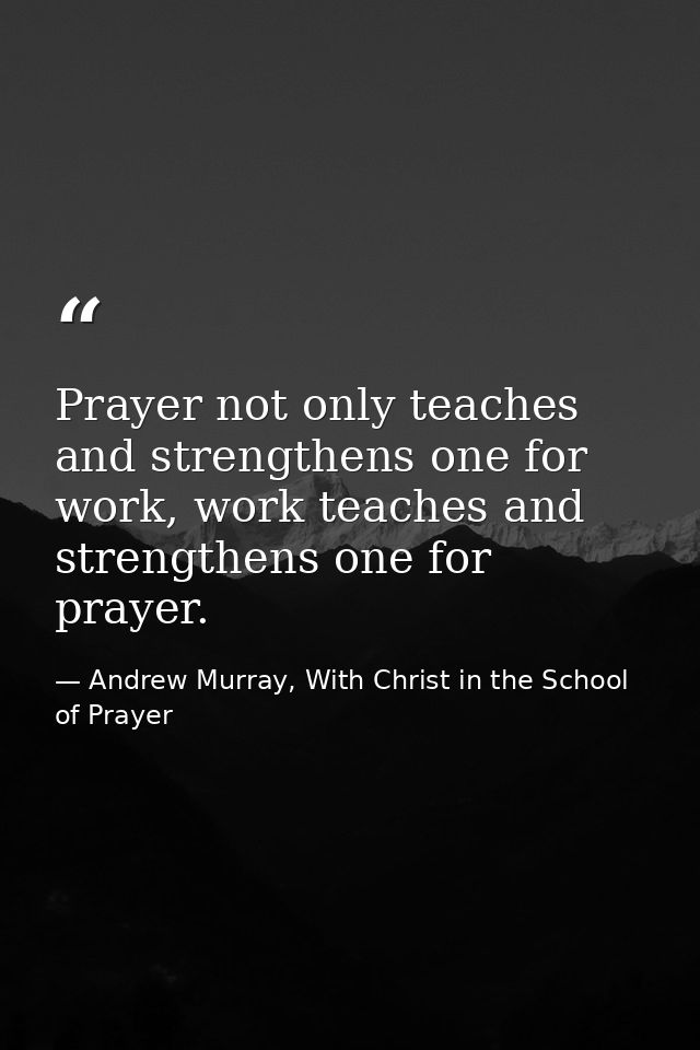 Prayer not only teaches and strengthens one for work, work teaches and strengthens one for prayer. — Andrew Murray, With Christ in the School of Prayer
