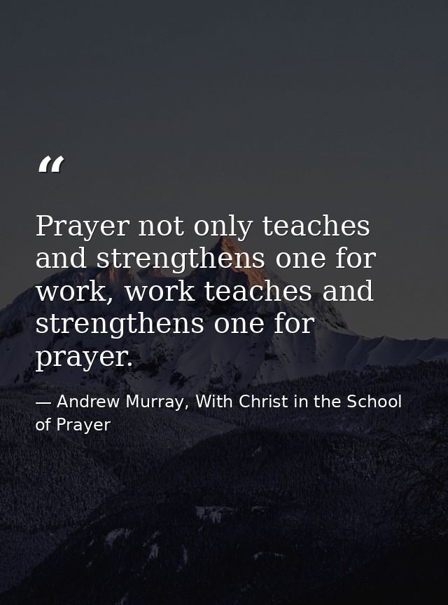 Prayer not only teaches and strengthens one for work, work teaches and strengthens one for prayer. — Andrew Murray, With Christ in the School of Prayer