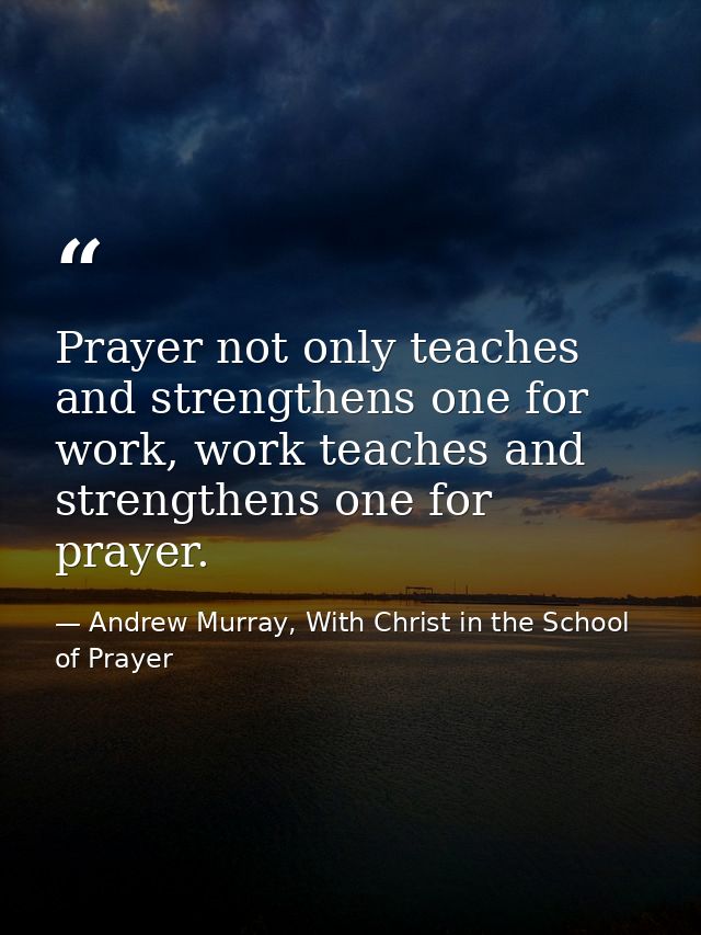 Prayer not only teaches and strengthens one for work, work teaches and strengthens one for prayer. — Andrew Murray, With Christ in the School of Prayer