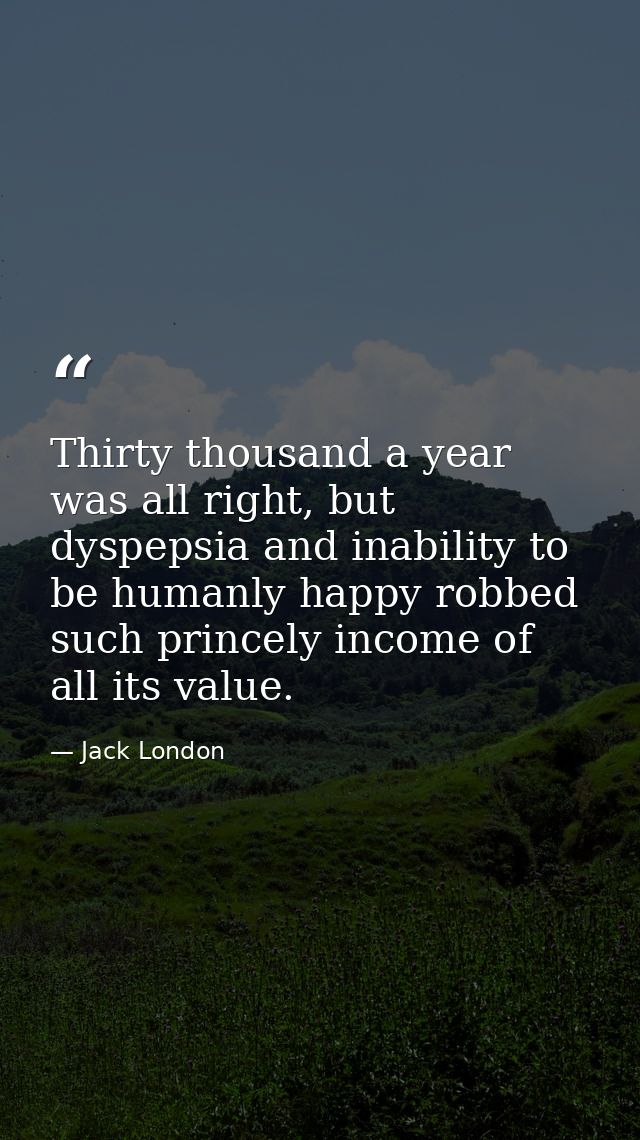Thirty thousand a year was all right, but dyspepsia and inability to be humanly happy robbed such princely income of all — Jack London