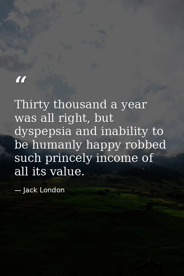 Thirty thousand a year was all right, but dyspepsia and inability to be humanly happy robbed such princely income of all — Jack London