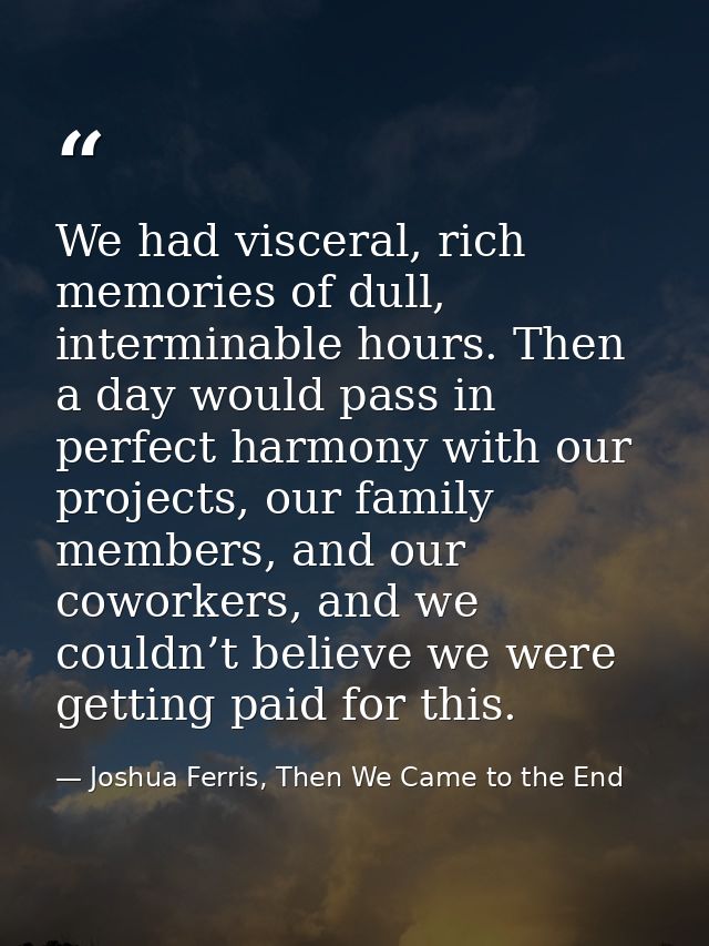 We had visceral, rich memories of dull, interminable hours. Then a day would pass in perfect harmony with our projects,  — Joshua Ferris, Then We Came to the End