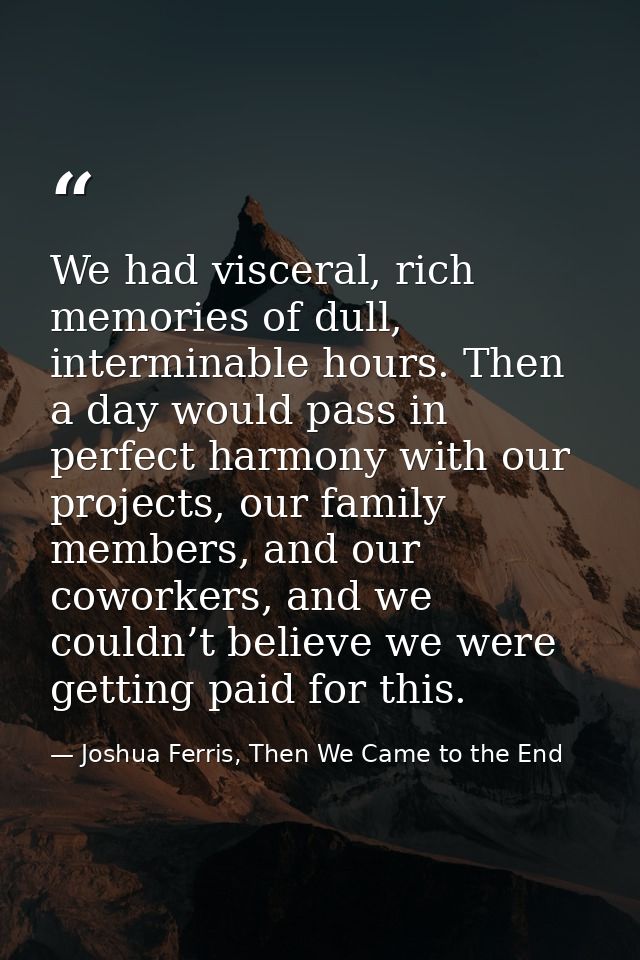 We had visceral, rich memories of dull, interminable hours. Then a day would pass in perfect harmony with our projects,  — Joshua Ferris, Then We Came to the End