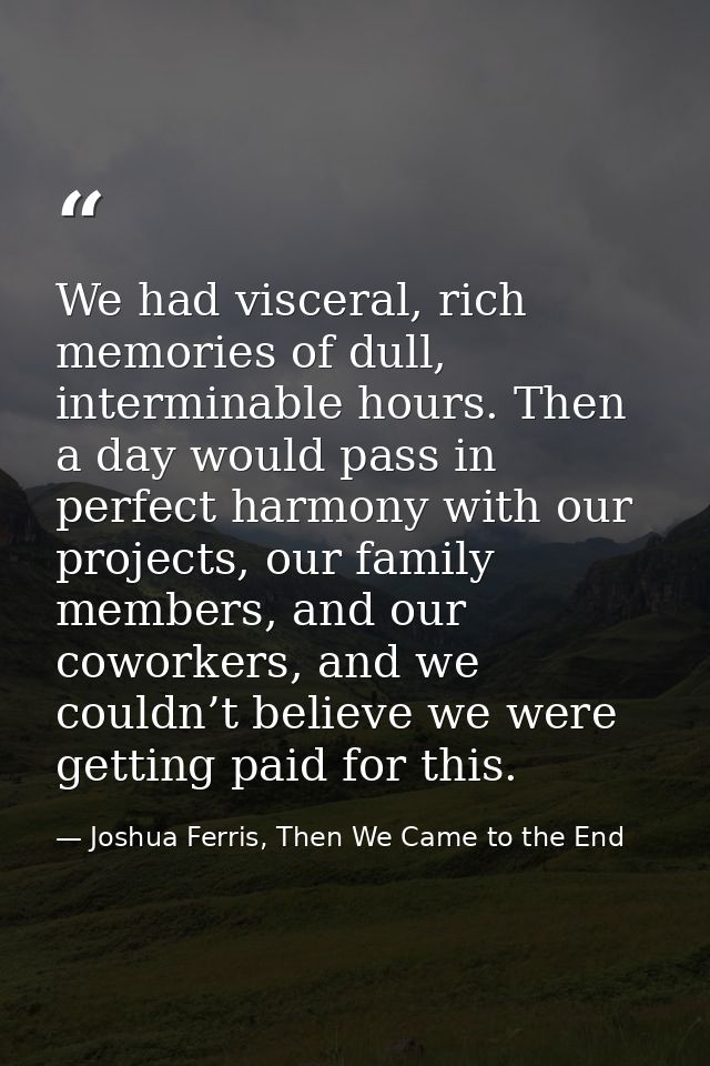 We had visceral, rich memories of dull, interminable hours. Then a day would pass in perfect harmony with our projects,  — Joshua Ferris, Then We Came to the End