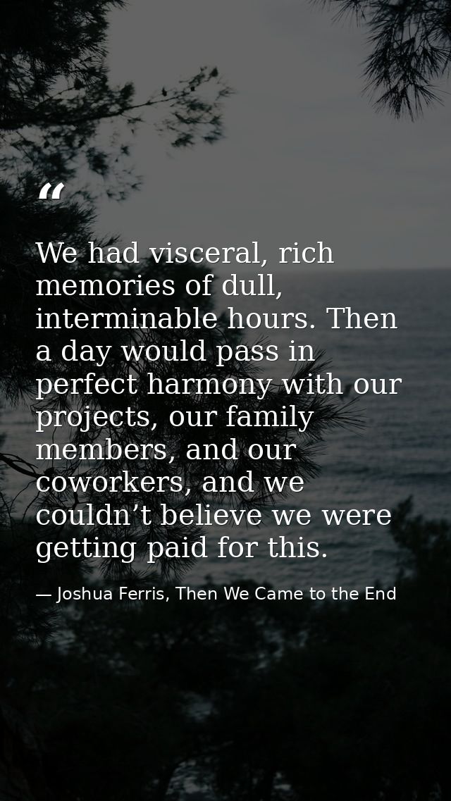 We had visceral, rich memories of dull, interminable hours. Then a day would pass in perfect harmony with our projects,  — Joshua Ferris, Then We Came to the End