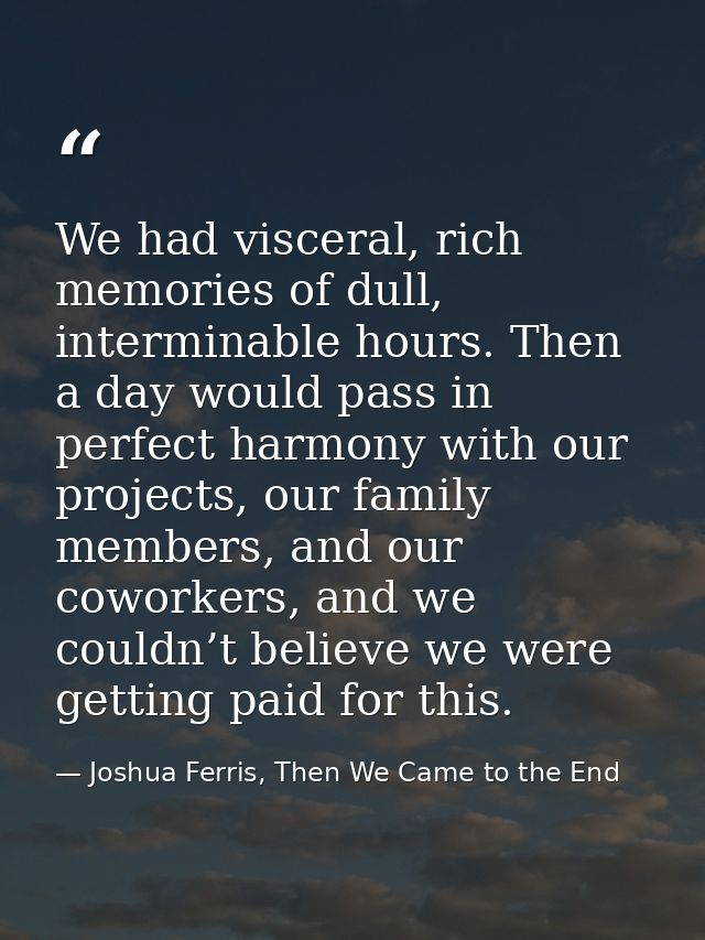 We had visceral, rich memories of dull, interminable hours. Then a day would pass in perfect harmony with our projects,  — Joshua Ferris, Then We Came to the End