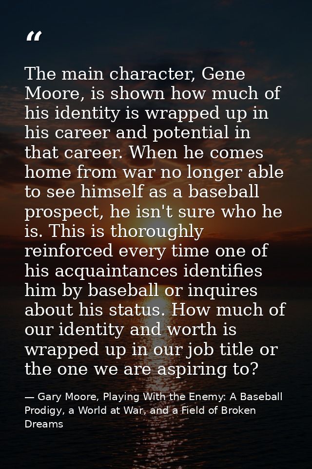 The main character, Gene Moore, is shown how much of his identity is wrapped up in his career and potential in that care — Gary Moore, Playing With the Enemy: A Baseball Prodigy, a World at War, and a Field of Broken Dreams