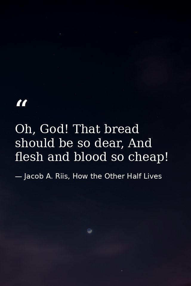 Oh, God! That bread should be so dear, And flesh and blood so cheap! — Jacob A. Riis, How the Other Half Lives