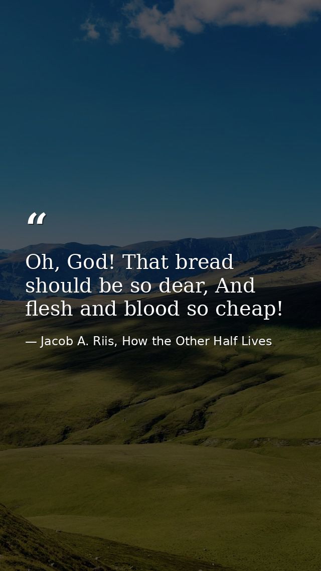 Oh, God! That bread should be so dear, And flesh and blood so cheap! — Jacob A. Riis, How the Other Half Lives