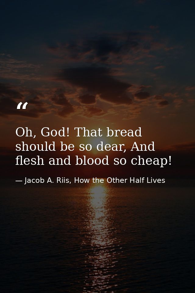 Oh, God! That bread should be so dear, And flesh and blood so cheap! — Jacob A. Riis, How the Other Half Lives