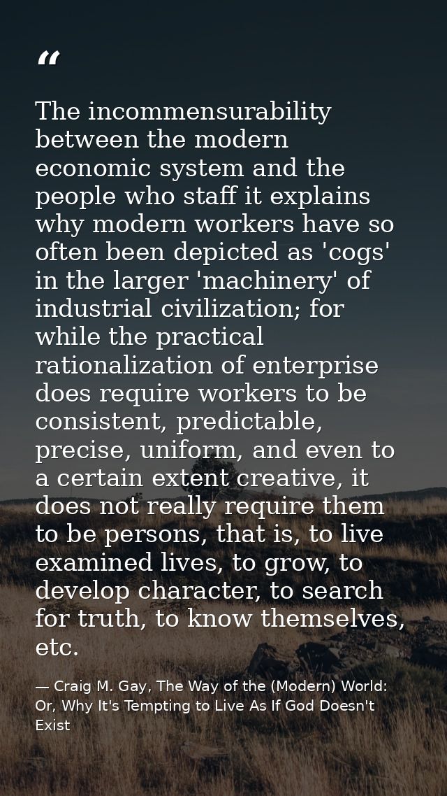 The incommensurability between the modern economic system and the people who staff it explains why modern workers have s — Craig M. Gay, The Way of the (Modern) World: Or, Why It's Tempting to Live As If God Doesn't Exist