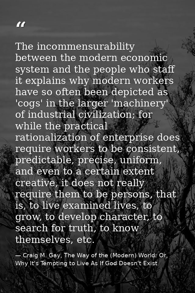 The incommensurability between the modern economic system and the people who staff it explains why modern workers have s — Craig M. Gay, The Way of the (Modern) World: Or, Why It's Tempting to Live As If God Doesn't Exist