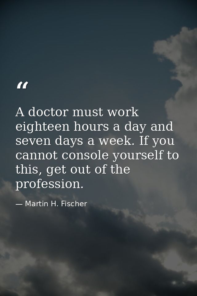 A doctor must work eighteen hours a day and seven days a week. If you cannot console yourself to this, get out of the pr — Martin H. Fischer