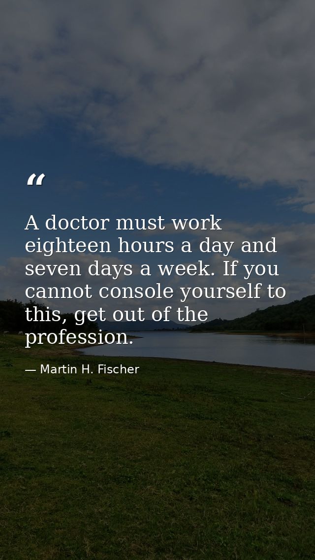 A doctor must work eighteen hours a day and seven days a week. If you cannot console yourself to this, get out of the pr — Martin H. Fischer