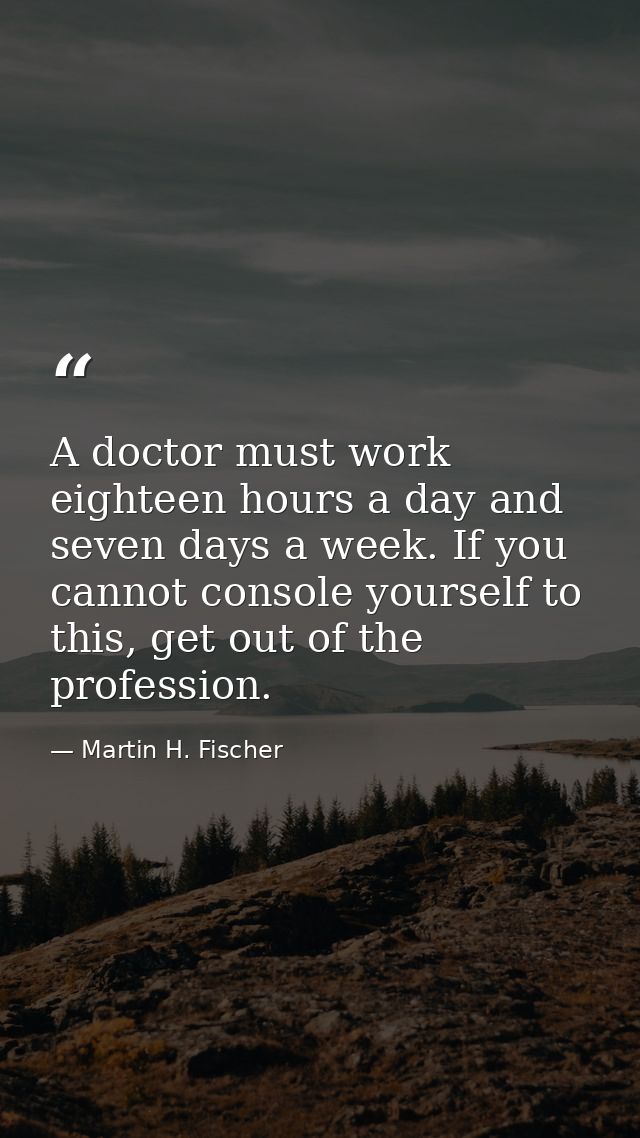A doctor must work eighteen hours a day and seven days a week. If you cannot console yourself to this, get out of the pr — Martin H. Fischer